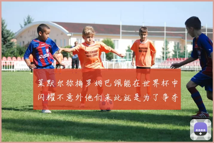 莱默尔称梅罗姆巴佩能在世界杯中闪耀不意外他们来此就是为了争夺最佳球员