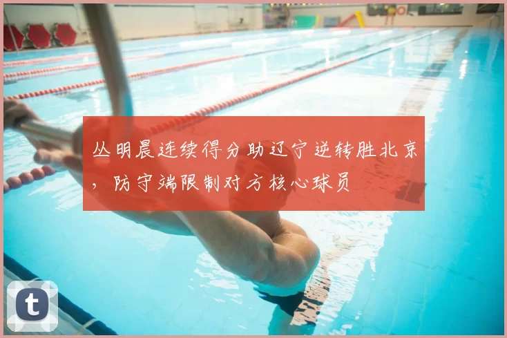 丛明晨连续得分助辽宁逆转胜北京，防守端限制对方核心球员