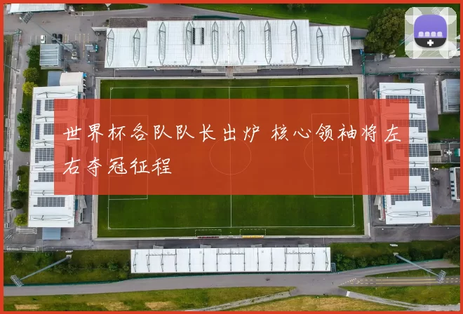 世界杯各队队长出炉 核心领袖将左右夺冠征程