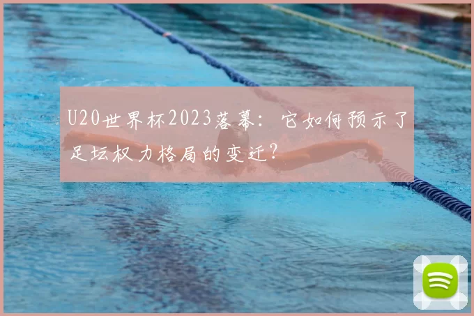 U20世界杯2023落幕:它如何预示了足坛权力格局的变迁?