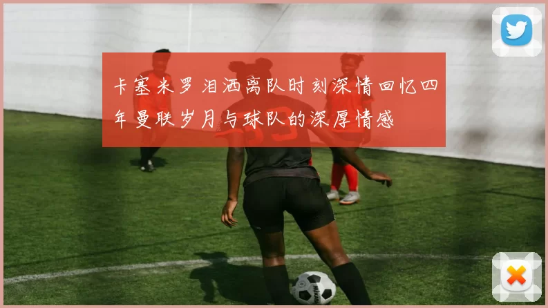 卡塞米罗泪洒离队时刻深情回忆四年曼联岁月与球队的深厚情感