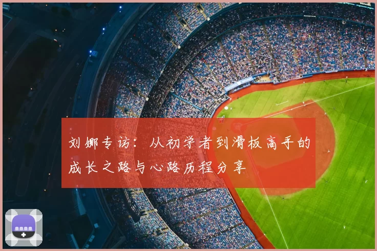 刘娜专访:从初学者到滑板高手的成长之路与心路历程分享