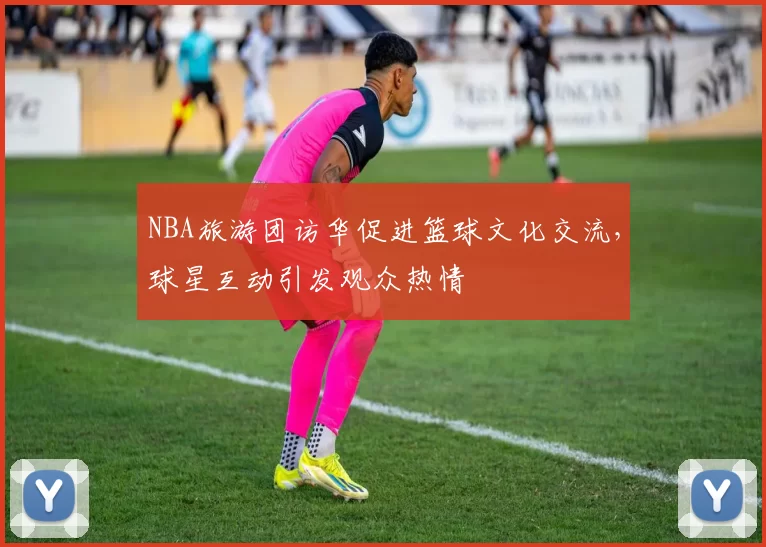 NBA旅游团访华促进篮球文化交流，球星互动引发观众热情